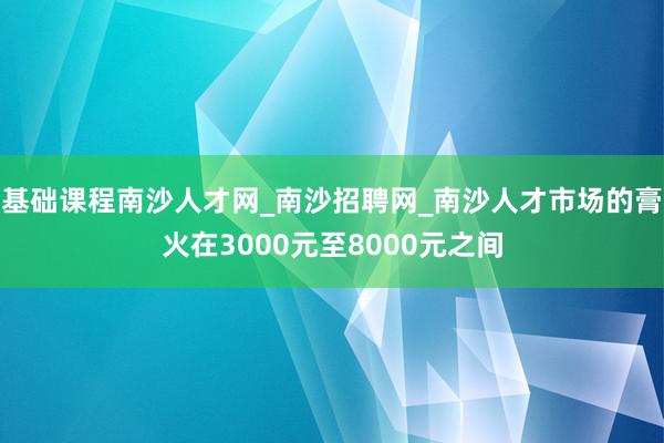 基础课程南沙人才网_南沙招聘网_南沙人才市场的膏火在3000元至8000元之间